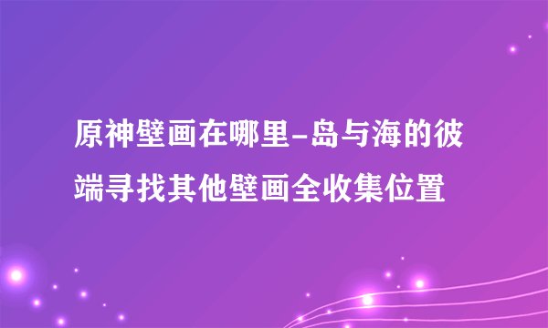 原神壁画在哪里-岛与海的彼端寻找其他壁画全收集位置