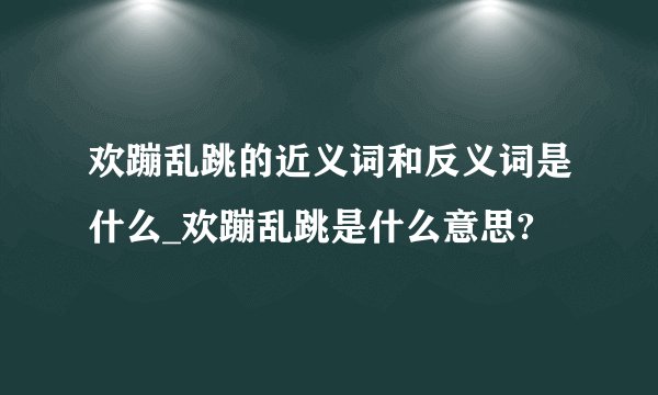 欢蹦乱跳的近义词和反义词是什么_欢蹦乱跳是什么意思?