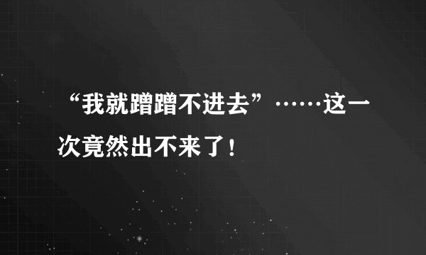 “我就蹭蹭不进去”……这一次竟然出不来了！