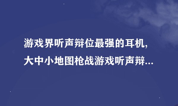 游戏界听声辩位最强的耳机,大中小地图枪战游戏听声辩位最强的耳机是哪个,要官