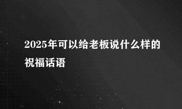 2025年可以给老板说什么样的祝福话语