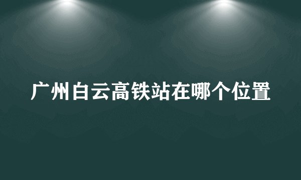 广州白云高铁站在哪个位置