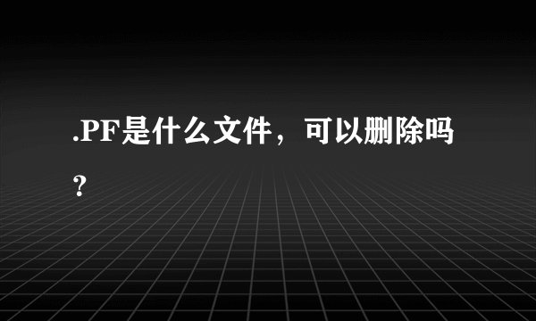 .PF是什么文件，可以删除吗？