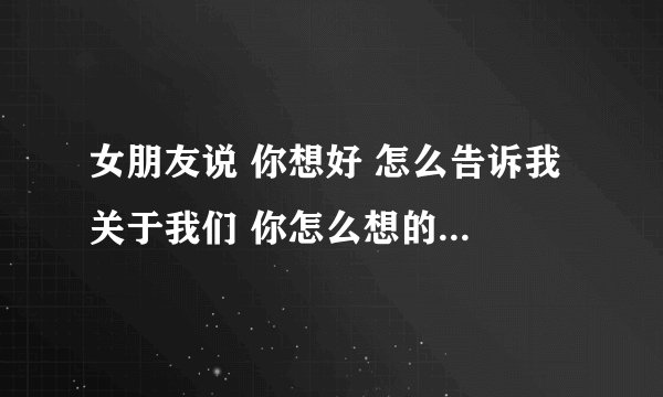 女朋友说 你想好 怎么告诉我 关于我们 你怎么想的 我要答案 清楚的？