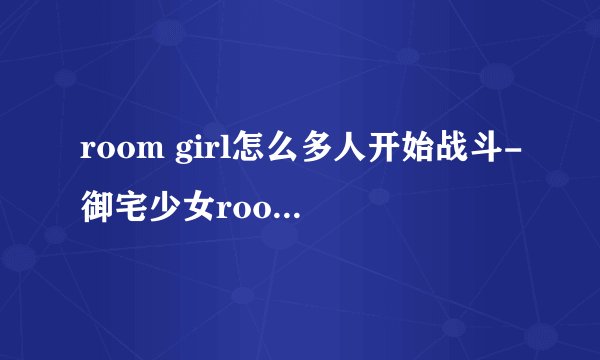 room girl怎么多人开始战斗-御宅少女roomgirl开始战斗方法