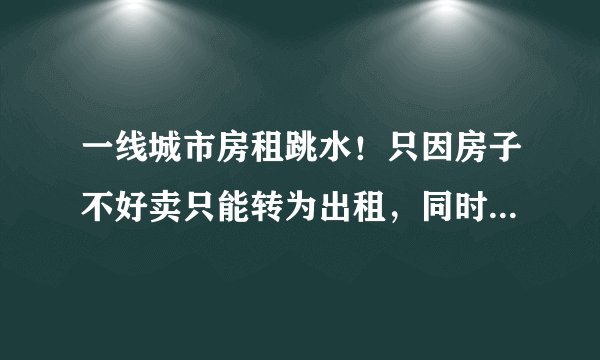 一线城市房租跳水！只因房子不好卖只能转为出租，同时更多人因经济压力增大而选择“逃离北上广”