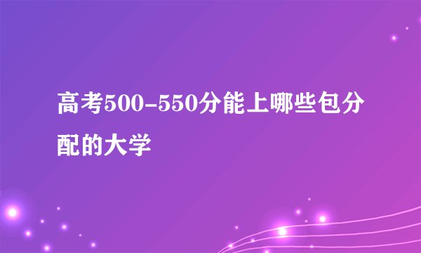 高考500-550分能上哪些包分配的大学
