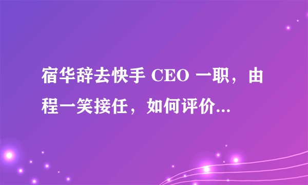 宿华辞去快手 CEO 一职，由程一笑接任，如何评价快手此次任职调整？