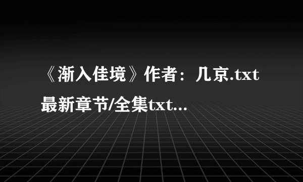 《渐入佳境》作者：几京.txt最新章节/全集txt免费下载