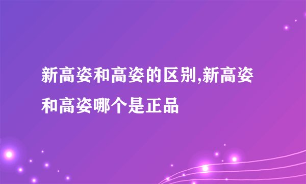 新高姿和高姿的区别,新高姿和高姿哪个是正品