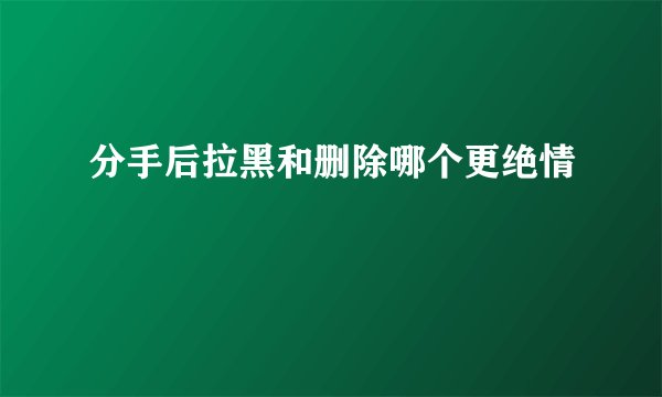 分手后拉黑和删除哪个更绝情