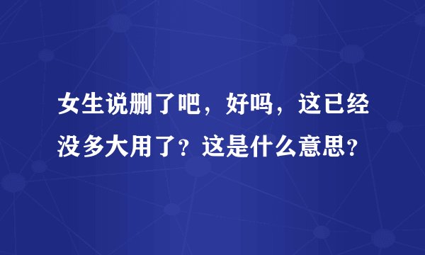 女生说删了吧，好吗，这已经没多大用了？这是什么意思？