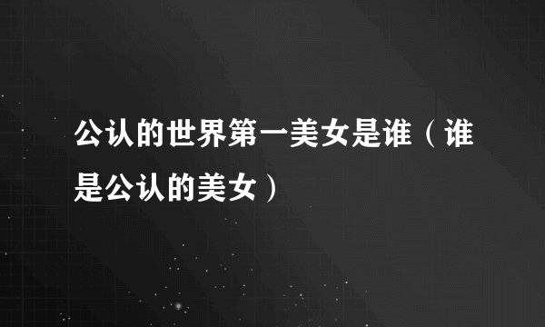 公认的世界第一美女是谁（谁是公认的美女）