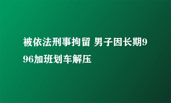 被依法刑事拘留 男子因长期996加班划车解压