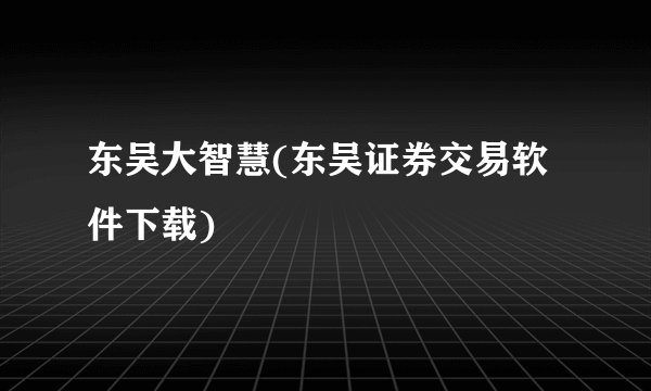 东吴大智慧(东吴证券交易软件下载)