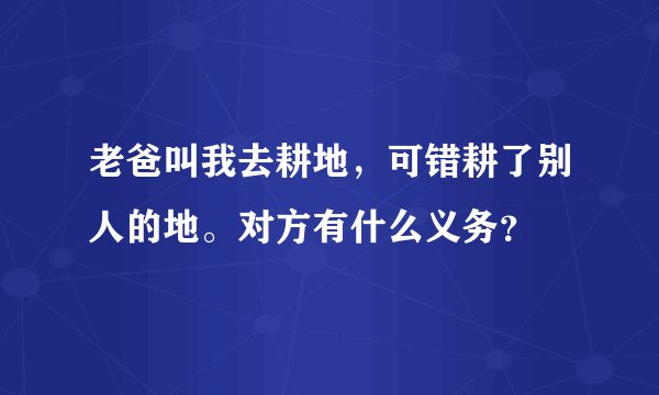 老爸叫我去耕地，可错耕了别人的地。对方有什么义务？