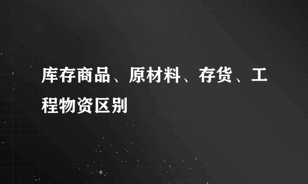 库存商品、原材料、存货、工程物资区别