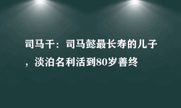 司马干：司马懿最长寿的儿子，淡泊名利活到80岁善终