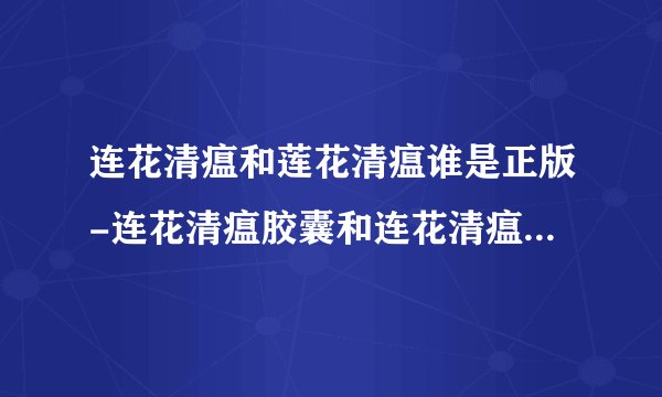 连花清瘟和莲花清瘟谁是正版-连花清瘟胶囊和连花清瘟胶囊哪个是真的