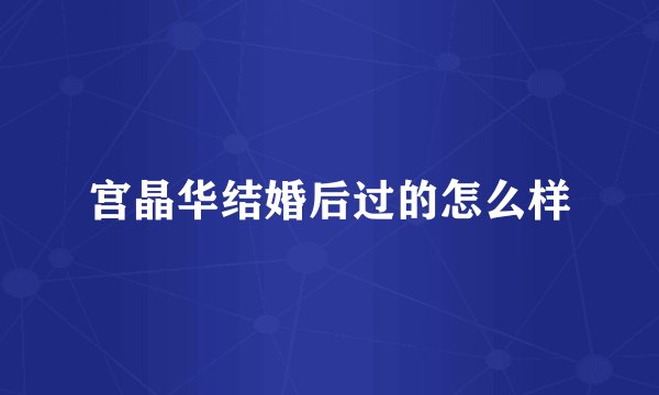 宫晶华结婚后过的怎么样