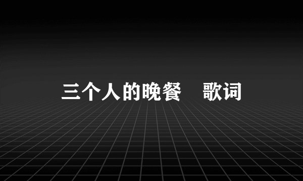 三个人的晚餐 歌词