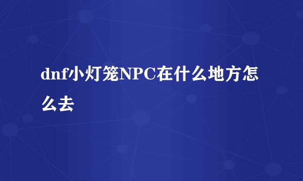 dnf小灯笼NPC在什么地方怎么去