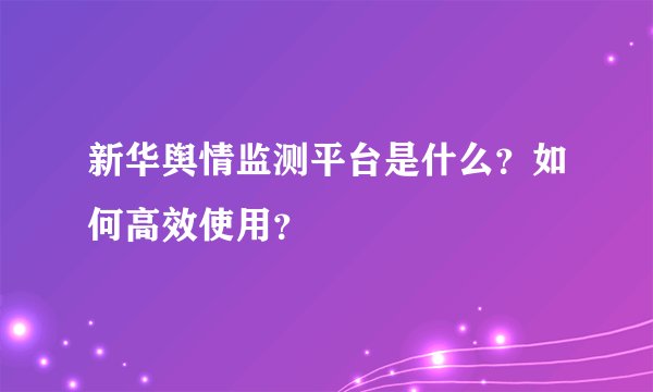 新华舆情监测平台是什么？如何高效使用？