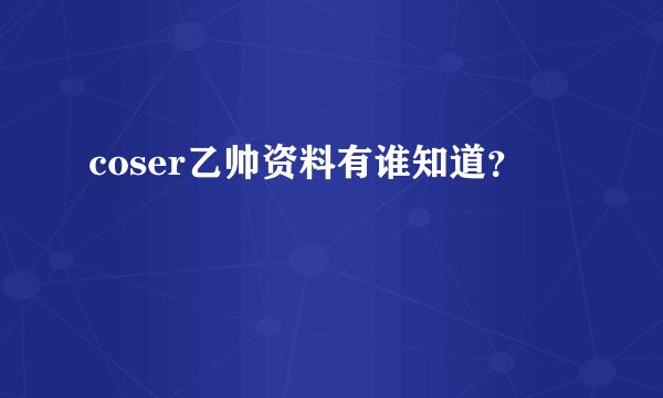coser乙帅资料有谁知道？