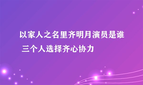 以家人之名里齐明月演员是谁 三个人选择齐心协力