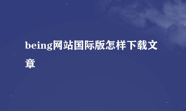 being网站国际版怎样下载文章