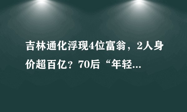 吉林通化浮现4位富翁，2人身价超百亿？70后“年轻人”唱主角
