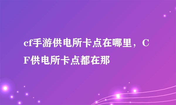 cf手游供电所卡点在哪里，CF供电所卡点都在那