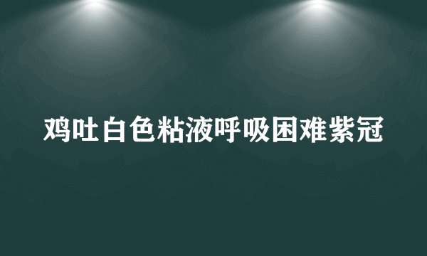 鸡吐白色粘液呼吸困难紫冠