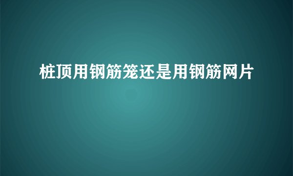 桩顶用钢筋笼还是用钢筋网片