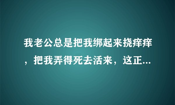 我老公总是把我绑起来挠痒痒，把我弄得死去活来，这正常吗，其他人有过类似经历吗
