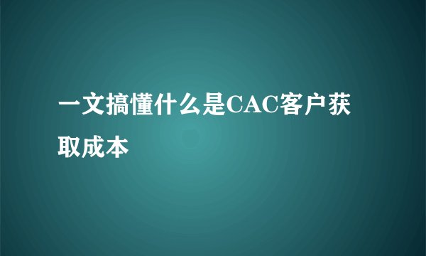 一文搞懂什么是CAC客户获取成本