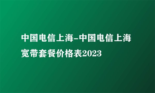 中国电信上海-中国电信上海宽带套餐价格表2023
