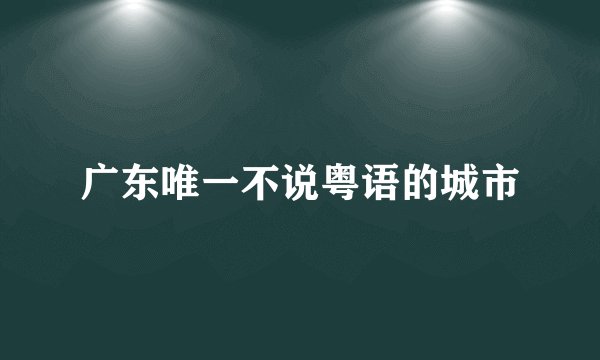广东唯一不说粤语的城市