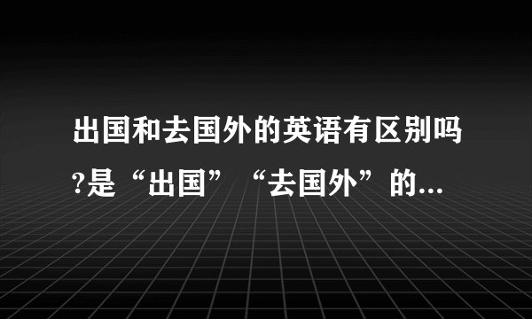 出国和去国外的英语有区别吗?是“出国”“去国外”的英文翻译有区别吗？