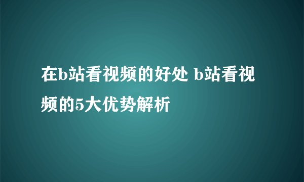 在b站看视频的好处 b站看视频的5大优势解析