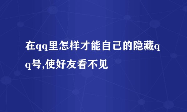 在qq里怎样才能自己的隐藏qq号,使好友看不见