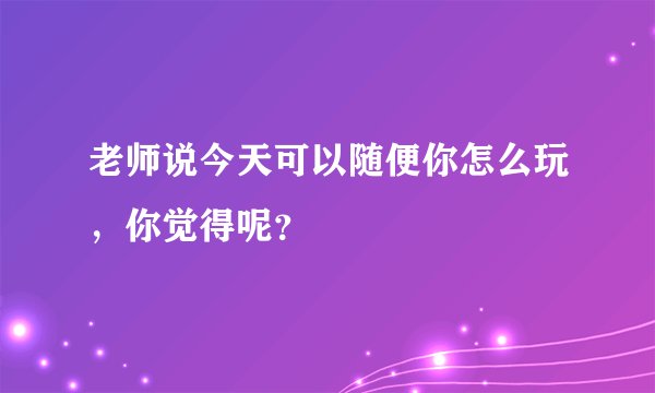 老师说今天可以随便你怎么玩，你觉得呢？