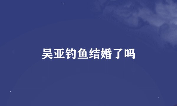 吴亚钓鱼结婚了吗
