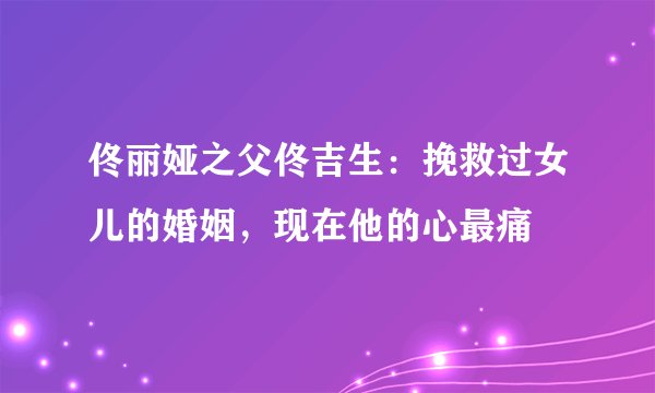 佟丽娅之父佟吉生：挽救过女儿的婚姻，现在他的心最痛