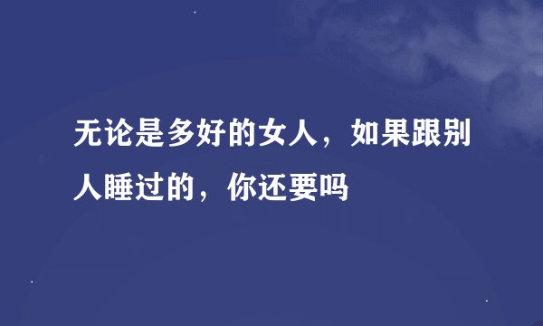 无论是多好的女人，如果跟别人睡过的，你还要吗
