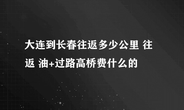 大连到长春往返多少公里 往返 油+过路高桥费什么的