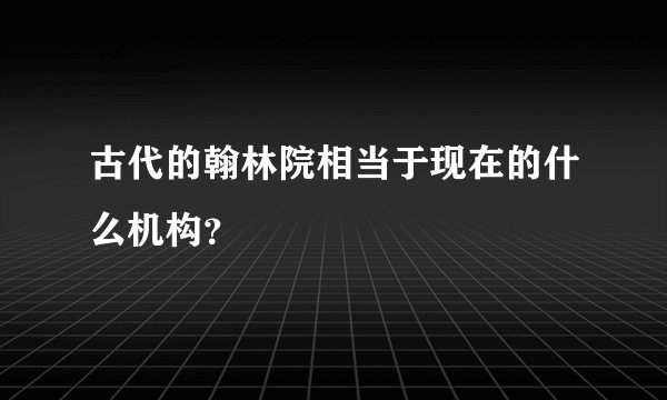 古代的翰林院相当于现在的什么机构？