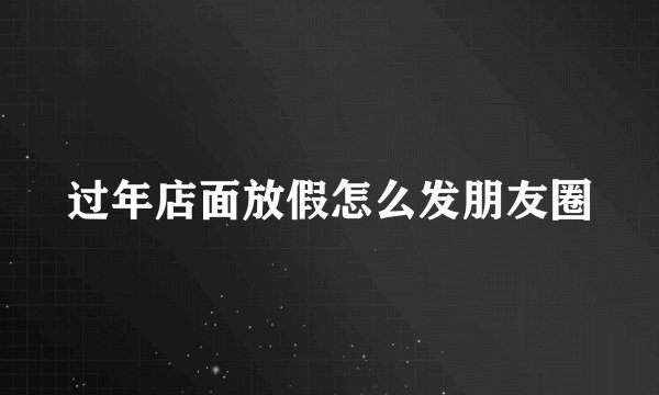 过年店面放假怎么发朋友圈