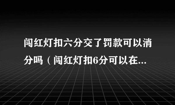 闯红灯扣六分交了罚款可以消分吗（闯红灯扣6分可以在交管12123处理吗）