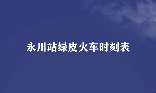 永川站绿皮火车时刻表